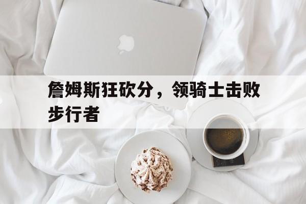 詹姆斯狂砍分，领骑士击败步行者