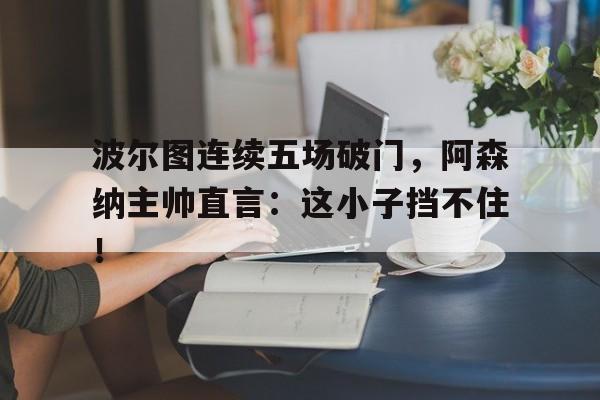 波尔图连续五场破门，阿森纳主帅直言：这小子挡不住！