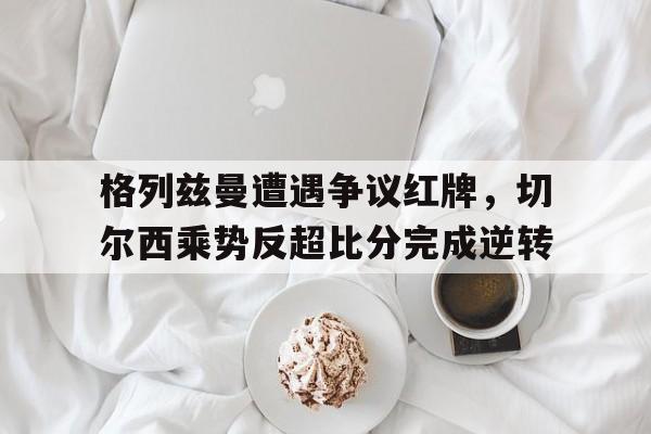 格列兹曼遭遇争议红牌，切尔西乘势反超比分完成逆转